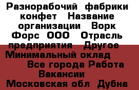 Разнорабочий  фабрики конфет › Название организации ­ Ворк Форс, ООО › Отрасль предприятия ­ Другое › Минимальный оклад ­ 27 000 - Все города Работа » Вакансии   . Московская обл.,Дубна г.